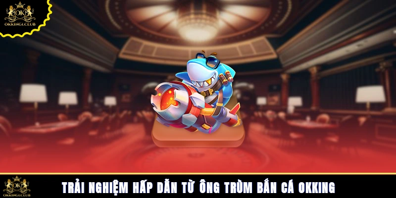 Trải nghiệm hấp dẫn từ ông trùm bắn cá Okking